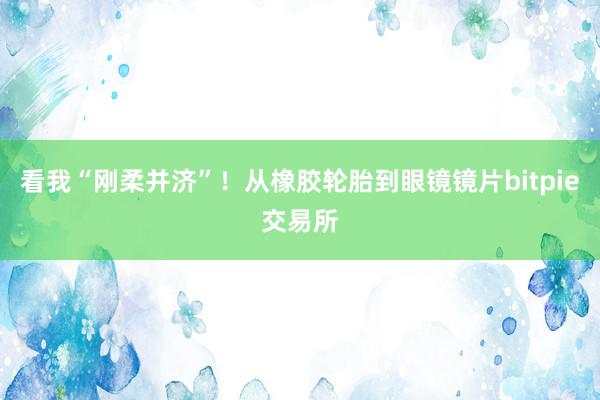 看我“刚柔并济”！从橡胶轮胎到眼镜镜片bitpie交易所