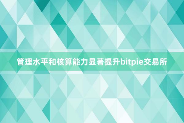 管理水平和核算能力显著提升bitpie交易所