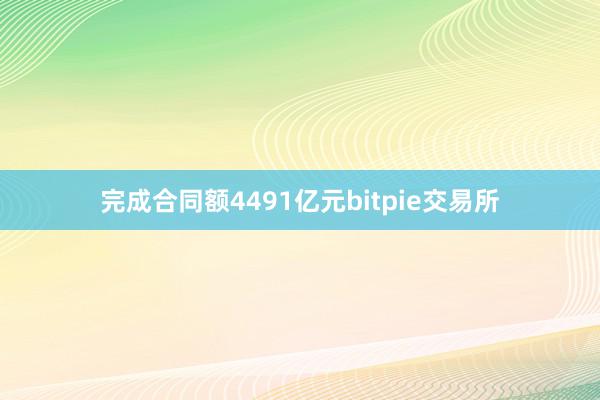 完成合同额4491亿元bitpie交易所