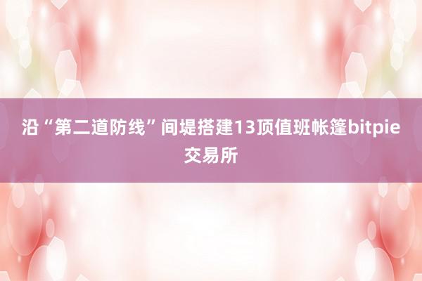 沿“第二道防线”间堤搭建13顶值班帐篷bitpie交易所