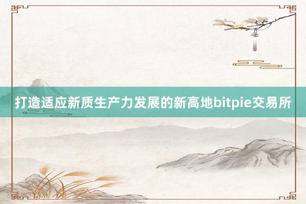 打造适应新质生产力发展的新高地bitpie交易所