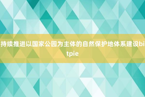 持续推进以国家公园为主体的自然保护地体系建设bitpie